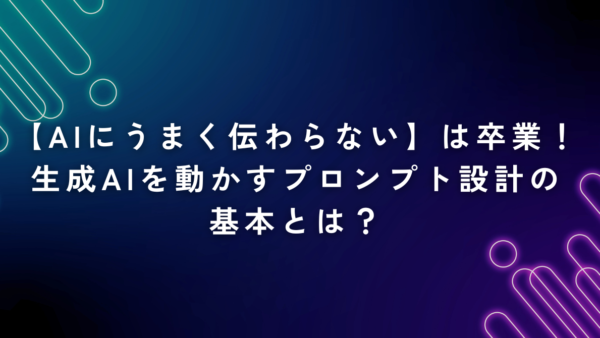 【AIにうまく伝わらない】は卒業！生成AIを動かすプロンプト設計の基本とは？